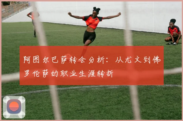 阿图尔巴萨转会分析：从尤文到佛罗伦萨的职业生涯转折