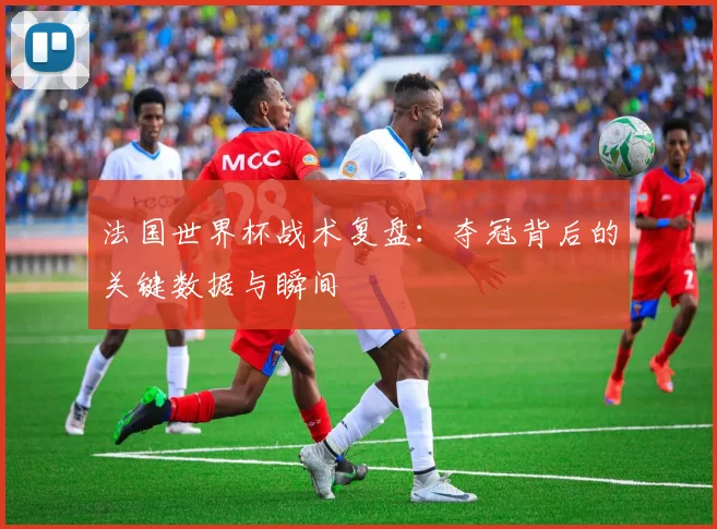 法国世界杯战术复盘：夺冠背后的关键数据与瞬间