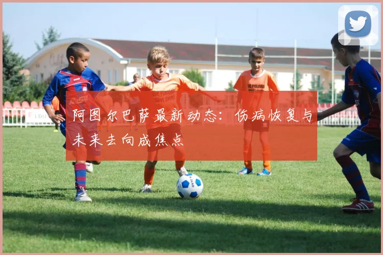 阿图尔巴萨最新动态：伤病恢复与未来去向成焦点