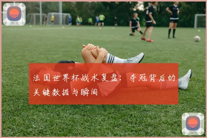 法国世界杯战术复盘：夺冠背后的关键数据与瞬间
