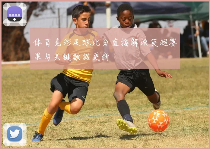 体育竞彩足球比分直播解读英超赛果与关键数据更新
