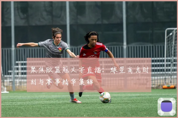 聚焦欧篮冠文字直播：球星高光时刻与赛事精华集锦